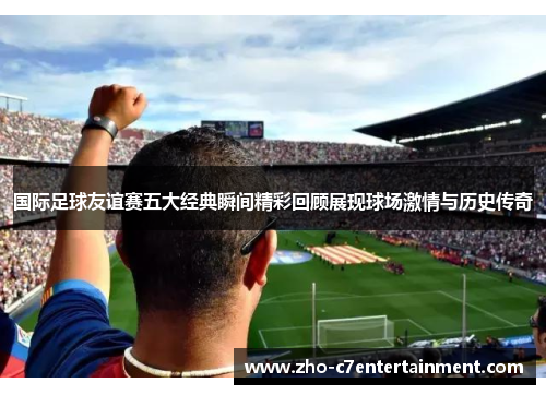 国际足球友谊赛五大经典瞬间精彩回顾展现球场激情与历史传奇 国际足球友谊赛五大经典瞬间精彩回顾展现球场激情与历史传奇