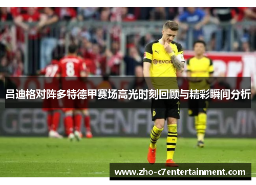 吕迪格对阵多特德甲赛场高光时刻回顾与精彩瞬间分析