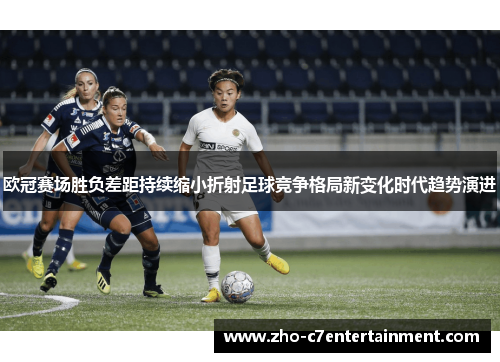 欧冠赛场胜负差距持续缩小折射足球竞争格局新变化时代趋势演进