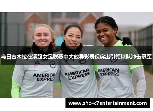 乌日古木拉在澳超女足联赛中大放异彩表现突出引领球队冲击冠军 乌日古木拉在澳超女足联赛中大放异彩表现突出引领球队冲击冠军