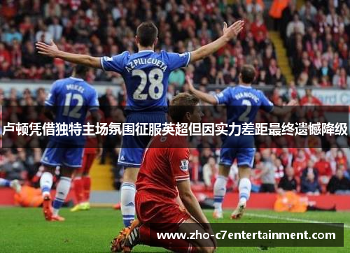 卢顿凭借独特主场氛围征服英超但因实力差距最终遗憾降级 卢顿凭借独特主场氛围征服英超但因实力差距最终遗憾降级