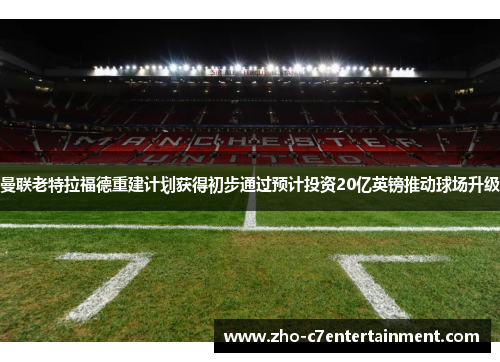 曼联老特拉福德重建计划获得初步通过预计投资20亿英镑推动球场升级 曼联老特拉福德重建计划获得初步通过预计投资20亿英镑推动球场升级