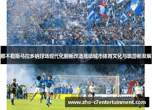 那不勒斯马拉多纳球场现代化翻新改造推动城市体育文化与旅游新发展 那不勒斯马拉多纳球场现代化翻新改造推动城市体育文化与旅游新发展