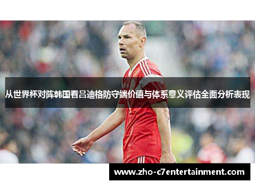 从世界杯对阵韩国看吕迪格防守端价值与体系意义评估全面分析表现