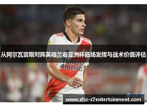 从阿尔瓦雷斯对阵英格兰看亚洲杯临场发挥与战术价值评估 从阿尔瓦雷斯对阵英格兰看亚洲杯临场发挥与战术价值评估